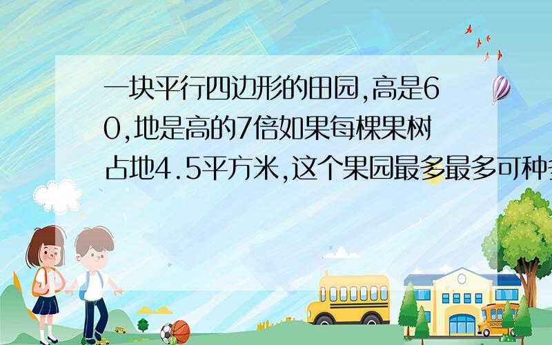 一块平行四边形的田园,高是60,地是高的7倍如果每棵果树占地4.5平方米,这个果园最多最多可种多少棵?