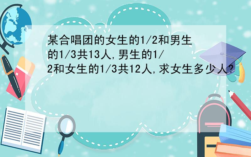 某合唱团的女生的1/2和男生的1/3共13人,男生的1/2和女生的1/3共12人,求女生多少人?