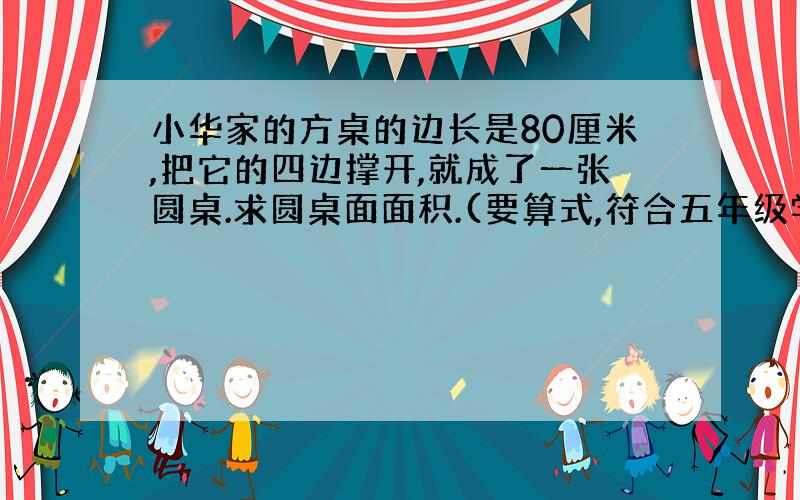 小华家的方桌的边长是80厘米,把它的四边撑开,就成了一张圆桌.求圆桌面面积.(要算式,符合五年级学生水平,不要什么勾股定