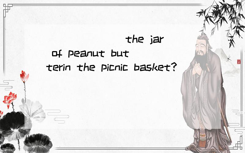 _______the jar of peanut butterin the picnic basket?