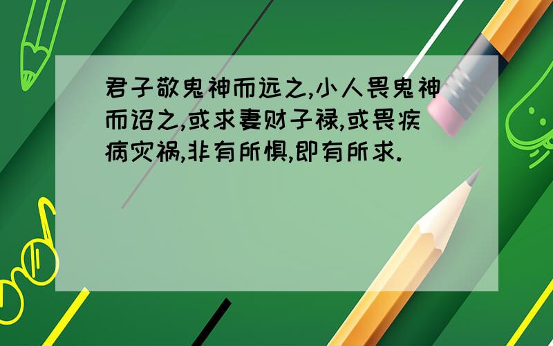 君子敬鬼神而远之,小人畏鬼神而诏之,或求妻财子禄,或畏疾病灾祸,非有所惧,即有所求.