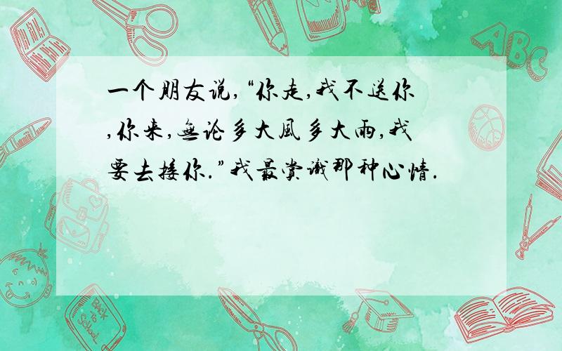 一个朋友说,“你走,我不送你,你来,无论多大风多大雨,我要去接你.”我最赏识那种心情.