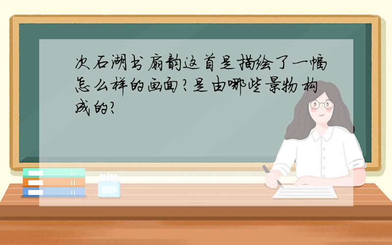 次石湖书扇韵这首是描绘了一幅怎么样的画面?是由哪些景物构成的?