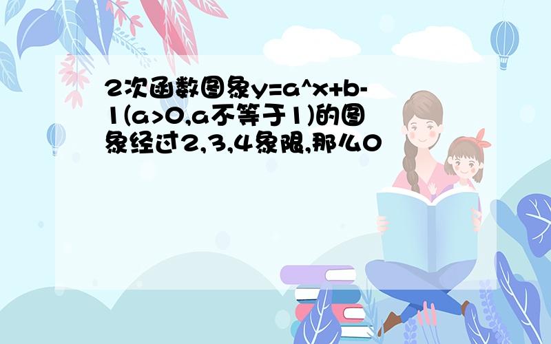 2次函数图象y=a^x+b-1(a>0,a不等于1)的图象经过2,3,4象限,那么0