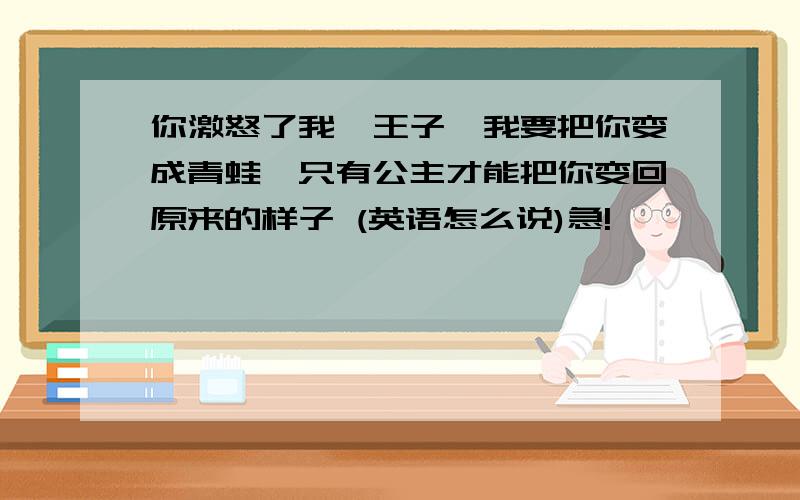 你激怒了我,王子,我要把你变成青蛙,只有公主才能把你变回原来的样子 (英语怎么说)急!