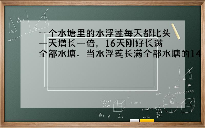 一个水塘里的水浮莲每天都比头一天增长一倍，16天刚好长满全部水塘．当水浮莲长满全部水塘的14