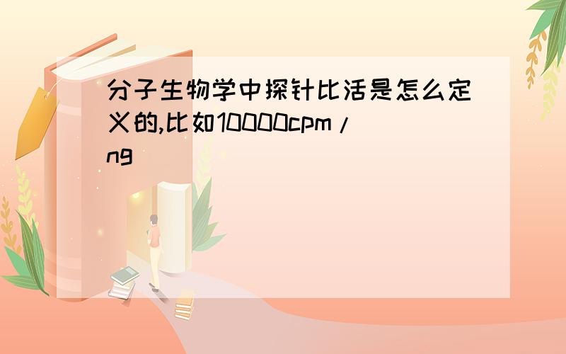 分子生物学中探针比活是怎么定义的,比如10000cpm/ng