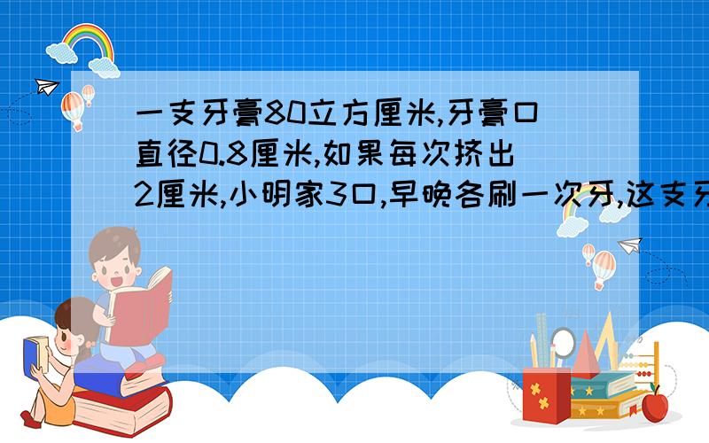 一支牙膏80立方厘米,牙膏口直径0.8厘米,如果每次挤出2厘米,小明家3口,早晚各刷一次牙,这支牙膏大约可用几天?