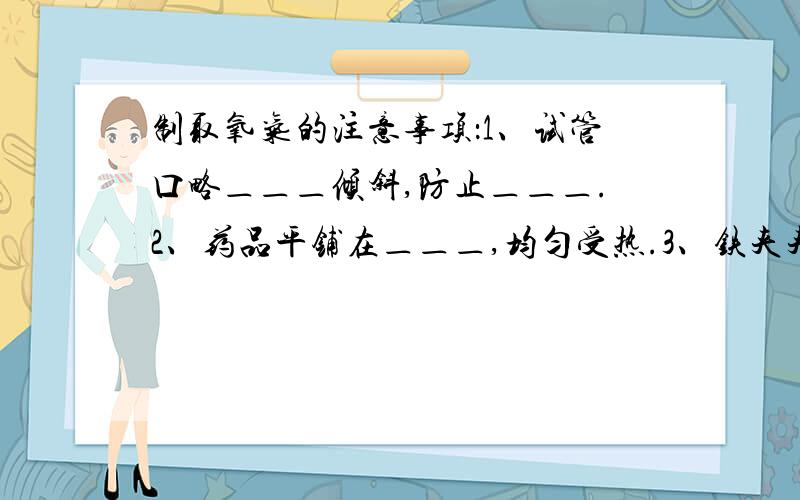 制取氧气的注意事项：1、试管口略＿＿＿倾斜,防止＿＿＿.2、药品平铺在＿＿＿,均匀受热.3、铁夹夹在＿＿＿处.4、导管应