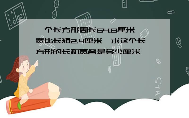 一个长方形周长64.8厘米,宽比长短2.4厘米,求这个长方形的长和宽各是多少厘米