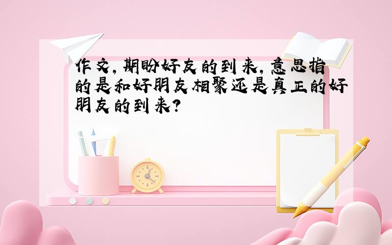 作文,期盼好友的到来,意思指的是和好朋友相聚还是真正的好朋友的到来?