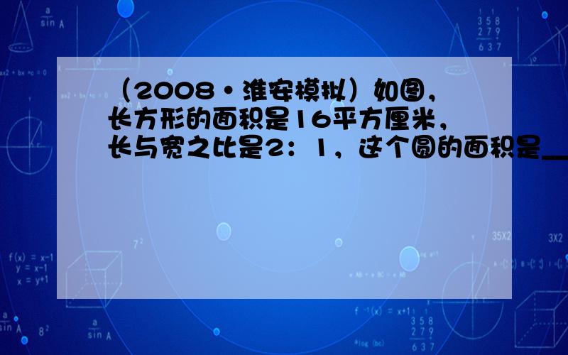 （2008•淮安模拟）如图，长方形的面积是16平方厘米，长与宽之比是2：1，这个圆的面积是______平方厘米．