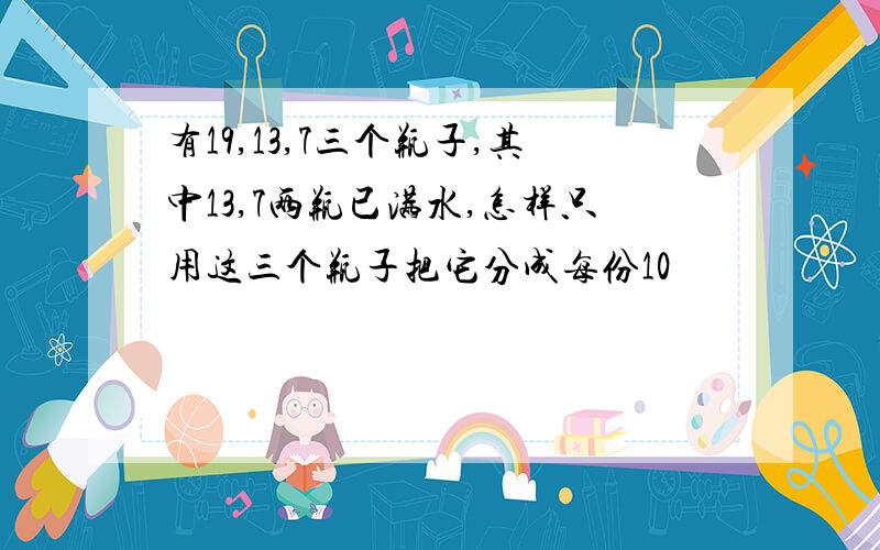 有19,13,7三个瓶子,其中13,7两瓶已满水,怎样只用这三个瓶子把它分成每份10