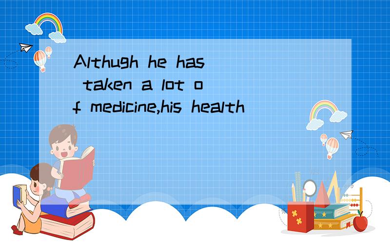 Althugh he has taken a lot of medicine,his health ( )