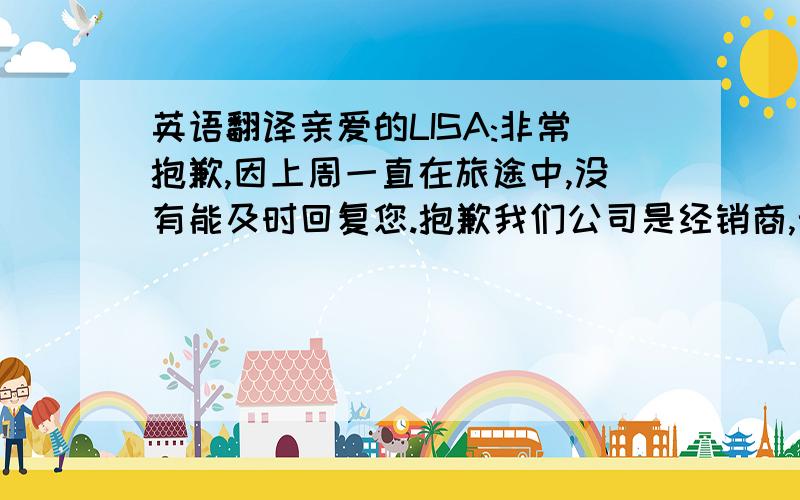 英语翻译亲爱的LISA:非常抱歉,因上周一直在旅途中,没有能及时回复您.抱歉我们公司是经销商,无法提供原厂的FA报告.我