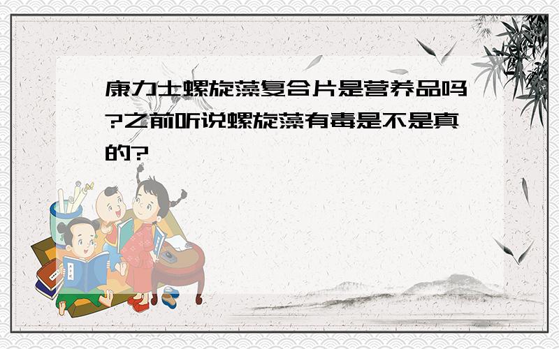 康力士螺旋藻复合片是营养品吗?之前听说螺旋藻有毒是不是真的?