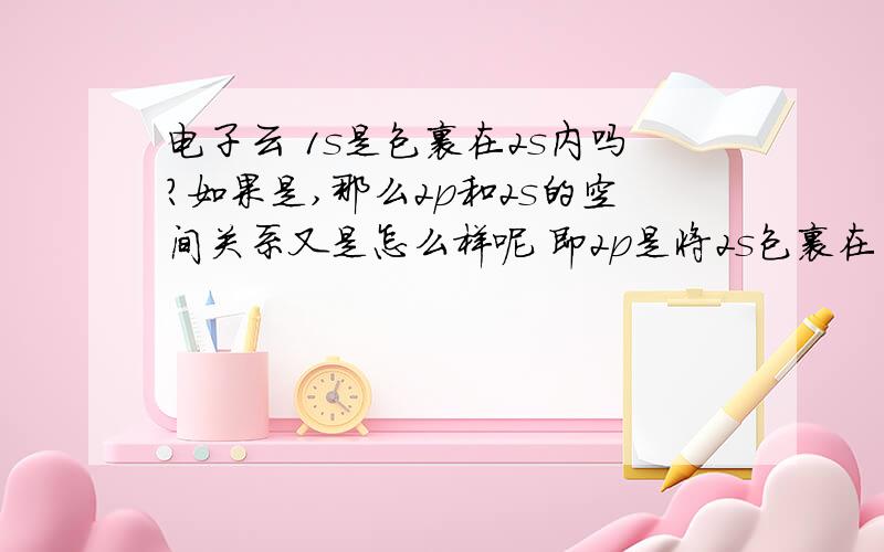 电子云 1s是包裹在2s内吗?如果是,那么2p和2s的空间关系又是怎么样呢 即2p是将2s包裹在内还是各不相交