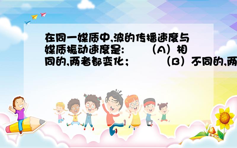 在同一媒质中,波的传播速度与媒质振动速度是:　　（A）相同的,两者都变化； 　　（B）不同的,两者都变化