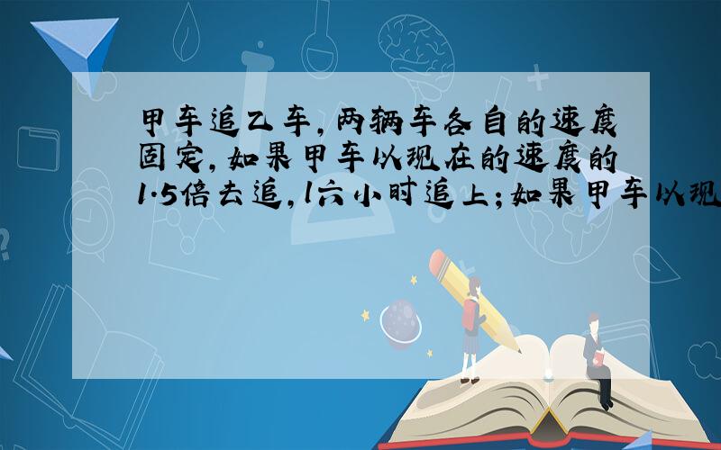 甲车追乙车,两辆车各自的速度固定,如果甲车以现在的速度的1.5倍去追,l六小时追上；如果甲车以现在的速度的1.7倍去追,