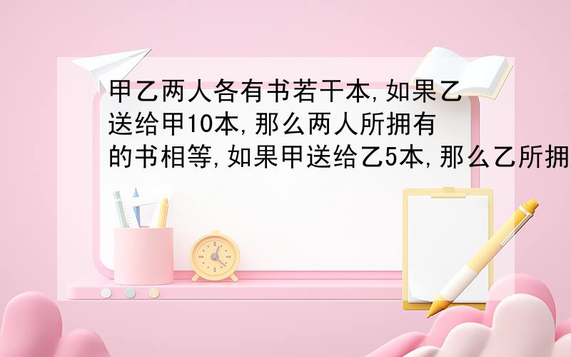 甲乙两人各有书若干本,如果乙送给甲10本,那么两人所拥有的书相等,如果甲送给乙5本,那么乙所拥有的书是