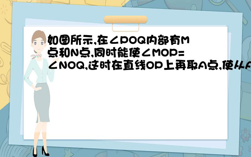 如图所示,在∠POQ内部有M点和N点,同时能使∠MOP=∠NOQ,这时在直线OP上再取A点,使从A点到M点及N点的距