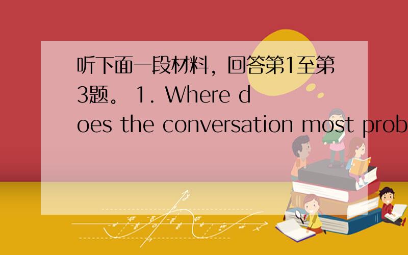 听下面一段材料，回答第1至第3题。 1. Where does the conversation most probab