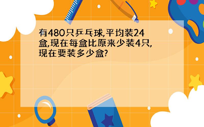 有480只乒乓球,平均装24盒,现在每盒比原来少装4只,现在要装多少盒?