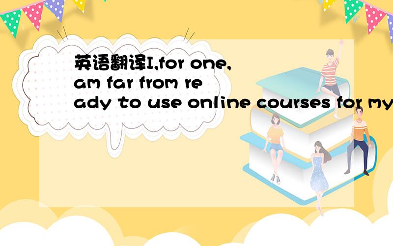 英语翻译I,for one,am far from ready to use online courses for my