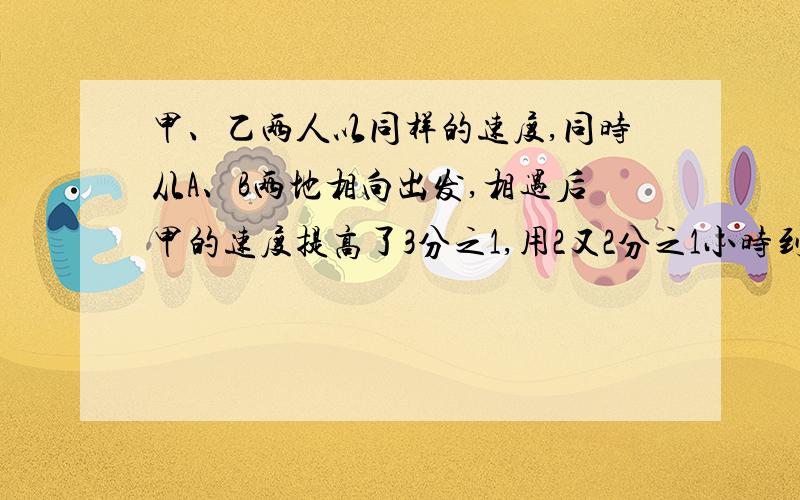 甲、乙两人以同样的速度,同时从A、B两地相向出发,相遇后甲的速度提高了3分之1,用2又2分之1小时到达B地