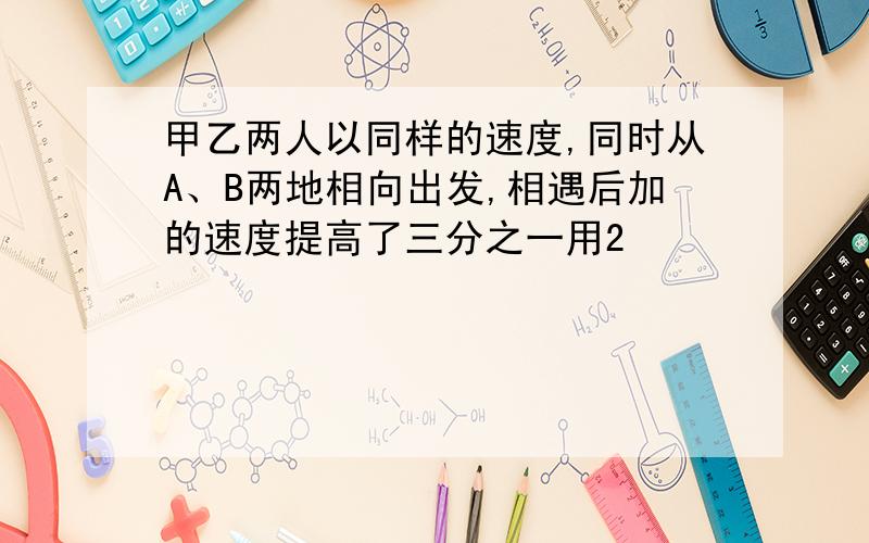 甲乙两人以同样的速度,同时从A、B两地相向出发,相遇后加的速度提高了三分之一用2