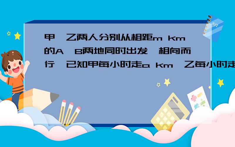 甲、乙两人分别从相距m km的A、B两地同时出发,相向而行,已知甲每小时走a km,乙每小时走b km