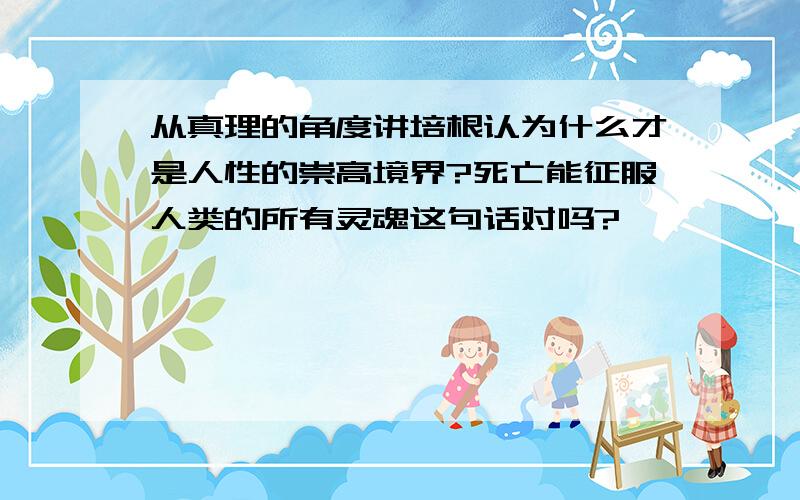 从真理的角度讲培根认为什么才是人性的崇高境界?死亡能征服人类的所有灵魂这句话对吗?