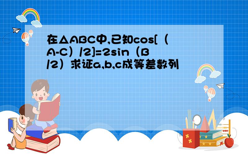 在△ABC中,已知cos[（A-C）/2]=2sin（B/2）求证a,b,c成等差数列