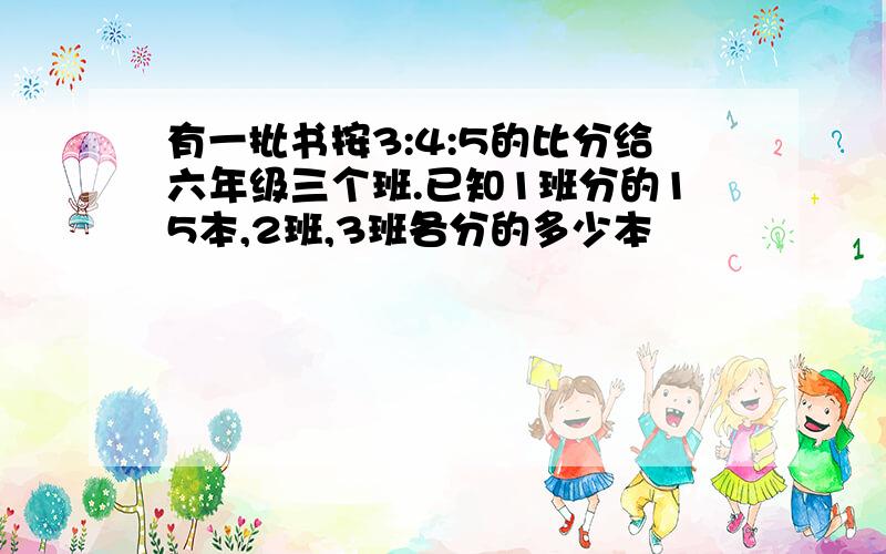 有一批书按3:4:5的比分给六年级三个班.已知1班分的15本,2班,3班各分的多少本