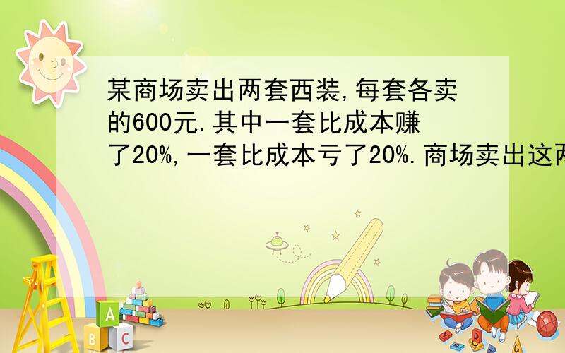 某商场卖出两套西装,每套各卖的600元.其中一套比成本赚了20%,一套比成本亏了20%.商场卖出这两套西装,是赚了还是赔