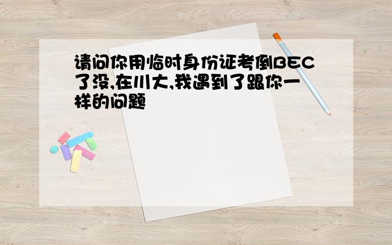 请问你用临时身份证考倒BEC了没,在川大,我遇到了跟你一样的问题