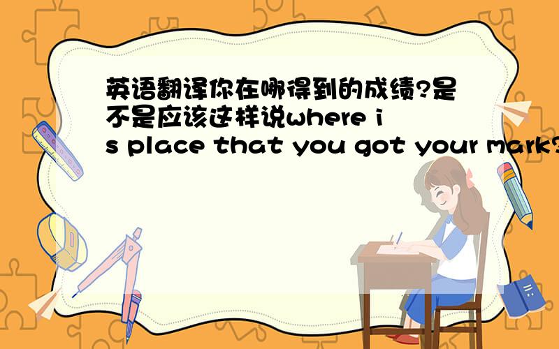 英语翻译你在哪得到的成绩?是不是应该这样说where is place that you got your mark?还