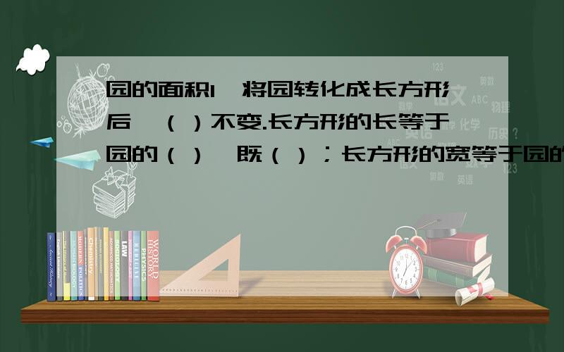 园的面积1,将园转化成长方形后,（）不变.长方形的长等于园的（）,既（）；长方形的宽等于园的（）,即（）.应为长方形的面