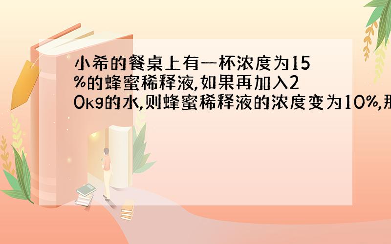 小希的餐桌上有一杯浓度为15%的蜂蜜稀释液,如果再加入20kg的水,则蜂蜜稀释液的浓度变为10%,那么,这个