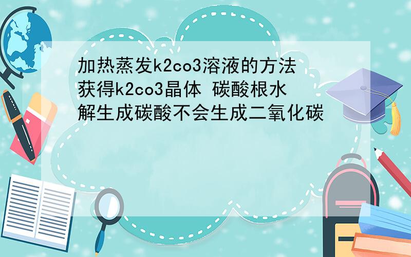 加热蒸发k2co3溶液的方法获得k2co3晶体 碳酸根水解生成碳酸不会生成二氧化碳