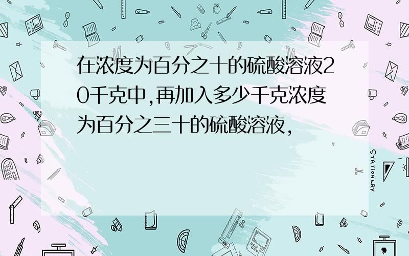 在浓度为百分之十的硫酸溶液20千克中,再加入多少千克浓度为百分之三十的硫酸溶液,