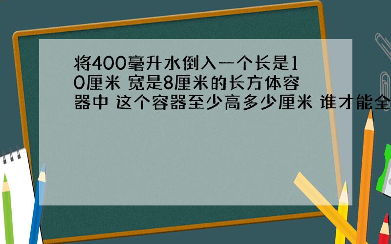 将400毫升水倒入一个长是10厘米 宽是8厘米的长方体容器中 这个容器至少高多少厘米 谁才能全部倒入 方程解