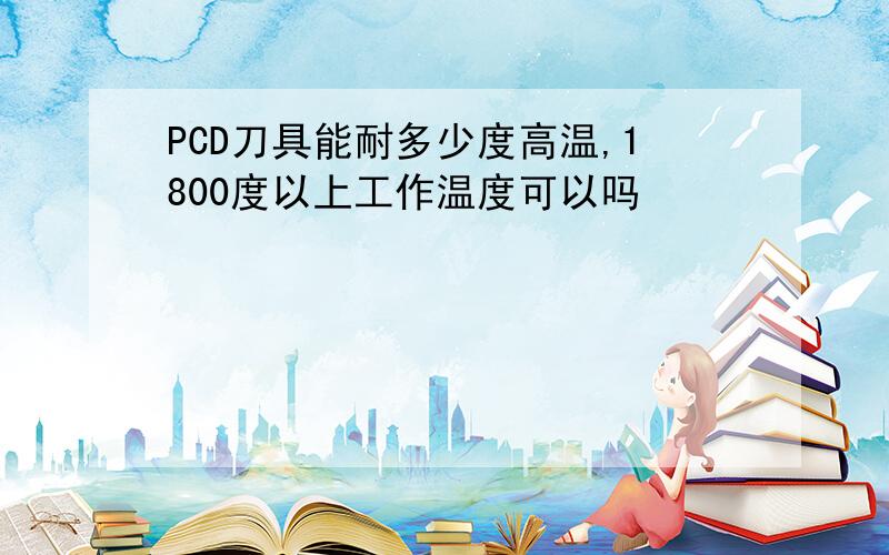 PCD刀具能耐多少度高温,1800度以上工作温度可以吗