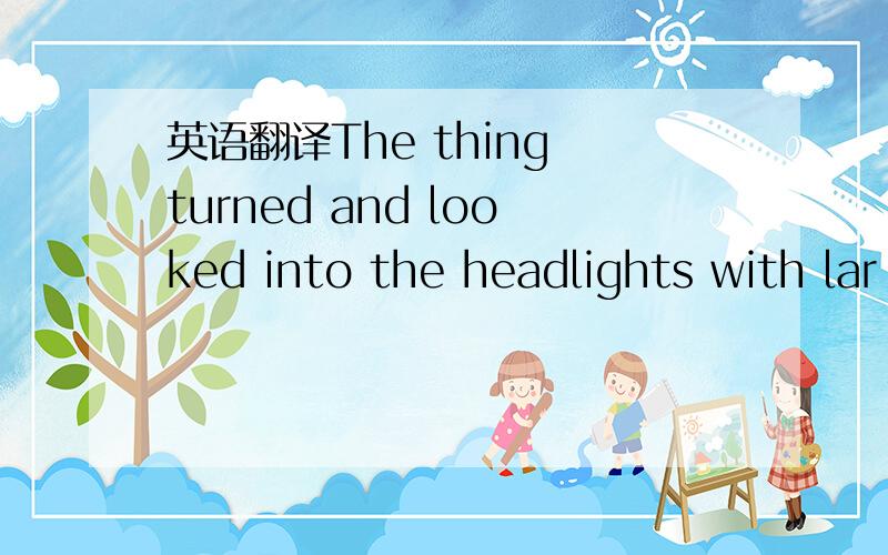 英语翻译The thing turned and looked into the headlights with lar