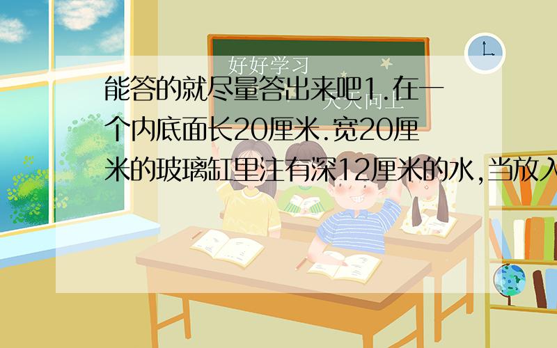 能答的就尽量答出来吧1.在一个内底面长20厘米.宽20厘米的玻璃缸里注有深12厘米的水,当放入200颗珍珠后,缸内水位上