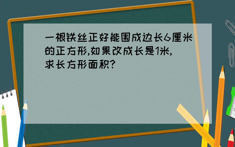 一根铁丝正好能围成边长6厘米的正方形,如果改成长是1米,求长方形面积?