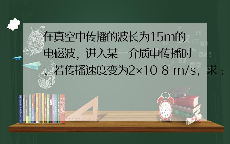 在真空中传播的波长为15m的电磁波，进入某一介质中传播时，若传播速度变为2×10 8 m/s，求：