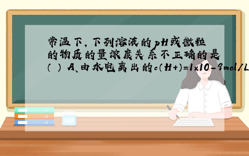 常温下，下列溶液的pH或微粒的物质的量浓度关系不正确的是（ ） A、由水电离出的c（H+）=1×10-9mol/L的溶液