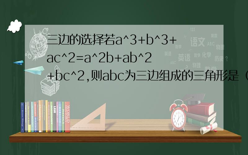 三边的选择若a^3+b^3+ac^2=a^2b+ab^2+bc^2,则abc为三边组成的三角形是（）A.直角三角形 B.