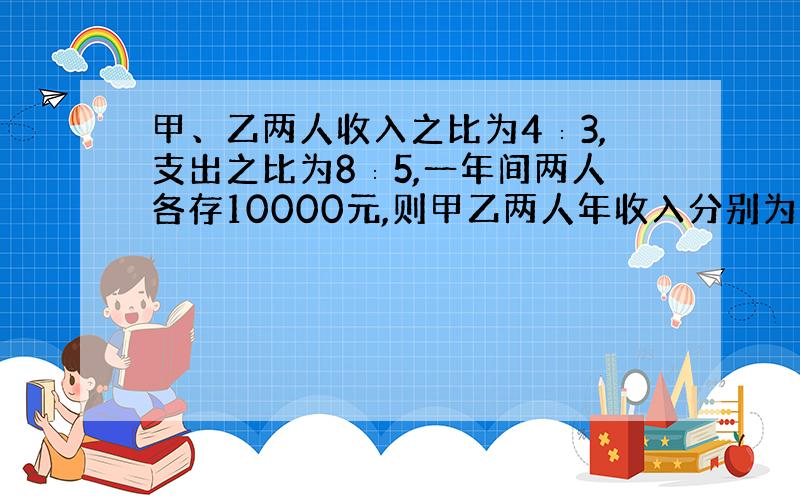 甲、乙两人收入之比为4∶3,支出之比为8∶5,一年间两人各存10000元,则甲乙两人年收入分别为多少?